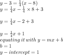 y - 3 =  \frac{1}{4} (x - 8) \\ y =  \frac{1}{4} x -  \frac{1}{4}  \times 8 + 3 \\  \\ y = \frac{1}{4} x -  2 + 3 \\  \\  y = \frac{1}{4} x  + 1 \\ equating \: it \: with \: y = mx + b \\ b = 1 \\ y - intercept = 1
