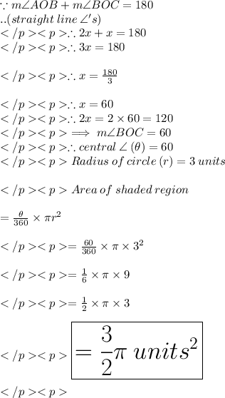 \because m\angle AOB+m\angle BOC  = 180\degree\\..(straight \: line \: \angle 's) \\\therefore 2x + x = 180\degree \\\therefore 3x = 180\degree \\\\\therefore x = \frac{180\degree}{3}\\\\\therefore x = 60\degree \\\therefore 2x= 2\times 60\degree = 120\degree \\\implies m\angle BOC  = 60\degree \\\therefore central \: \angle \: (\theta) = 60\degree \\Radius\: of \:circle \: (r) = 3\: units \\\\Area \: of\: shaded \: region\\\\ = \frac{\theta}{360\degree}\times \pi r^2 \\\\=  \frac{60\degree}{360\degree}\times \pi \times 3^2 \\\\= \frac{1 }{6}\times \pi \times 9 \\\\= \frac{1 }{2}\times \pi \times 3 \\\\\huge \purple {\boxed {= \frac{3}{2} \pi\: units^2}} \\\\
