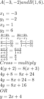 A(-3,-2) and B(1,6).\\\\x_1 = -3\\y_1 = -2\\x_2 = 1\\y_2 =6\\\frac{y-y_1}{x-x_1} =\frac{y_2-y_1}{x_2-x_1} \\\frac{y -(-2)}{x -(-3)} =\frac{6-(-2)}{1-(-3)}\\\frac{y+2}{x+3} = \frac{6+2}{1+3} \\\frac{y+2}{x+3} = \frac{8}{4} \\Cross-multiply\\4(y+2) =8(x+3)\\4y +8 =8x+24\\4y = 8x +24-8\\4y = 8x+16 \\OR\\ y = 2x+4