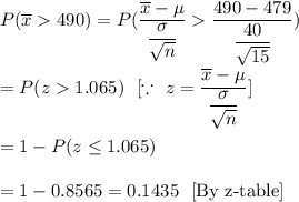 P(\overline{x}490)=P(\dfrac{\overline{x}-\mu}{\dfrac{\sigma}{\sqrt{n}}}\dfrac{490-479}{\dfrac{40}{\sqrt{15}}})\\\\=P(z1.065)\ \ [\because\ z=\dfrac{\overline{x}-\mu}{\dfrac{\sigma}{\sqrt{n}}}]\\\\=1-P(z\leq1.065)\\\\=1- 0.8565=0.1435\ \ [\text{By z-table}]