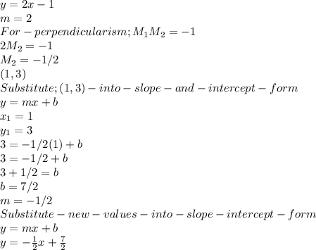 y = 2x-1\\m = 2\\For -perpendicularism ; M_1M_2 = -1\\2M_2 =-1\\M_2 =-1/2\\(1,3)\\Substitute ; (1,3)- into -slope- and- intercept- form\\y = mx+b\\x_1 = 1\\y_1 = 3\\3 = -1/2(1) + b\\3 = -1/2 +b\\3+ 1/2 = b\\b = 7/2\\m = -1/2\\Substitute -new-values-into-slope-intercept-form\\y = mx+b\\y = -\frac{1}{2} x +\frac{7}{2}