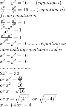 {x}^{2}  +  {y}^{2}  = 16......(equation \: i) \\  \frac{ {x}^{2} }{ {4}^{2}  }  -  \frac{ {y}^{2} }{ {4}^{2} }  = 16......( \: equation \: ii) \\ from \: equation \: ii \\  \frac{ {x}^{2} }{ {4}^{2}   }  -  \frac{ {y}^{2} }{ {4}^{2} }  = 1 \\  \frac{ {x}^{2}  -  {y}^{2} }{ {4}^{2} }  = 1 \\  \frac{ {x}^{2}  -  {y}^{2} }{16}  = 1 \\  {x}^{2}  -  {y}^{2}  = 16......... \: equation \: iii \\ now \: adding \: equation \: i \: and \: ii \\  {x}^{2}  +  {y}^{2}  = 16 \\   {x}^{2}  -  {y}^{2}  = 16 \\ ...................... \\  2 {x}^{2}  = 32 \\ or \:  {x}^{2}  =  \frac{32}{2}  \\ or \:  {x}^{2}  = 16 \\ or \: x =  \sqrt{16}  \\ or \: x =  \sqrt{ {(4)}^{2} }  \:  \:  \: or \:  \:  \sqrt{ {( - 4)}^{2} }  \\ x =  + 4 \: or \:  - 4
