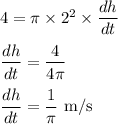 4=\pi \times 2^2 \times \dfrac{dh}{dt}\\\\\dfrac{dh}{dt}=\dfrac{4}{4\pi}\\\\\dfrac{dh}{dt}=\dfrac{1}{\pi}$ m/s