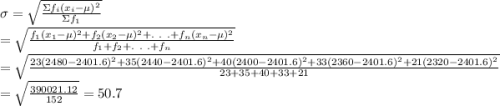 \sigma=\sqrt{ \frac{\Sigma f_i(x_i-\mu)^2}{\Sigma f_1} } \\=\sqrt{ \frac{f_1(x_1-\mu)^2+f_2(x_2-\mu)^2+.\ .\ .+f_n(x_n-\mu)^2}{f_1+f_2+.\ .\ .+f_n} } \\=\sqrt{ \frac{23(2480-2401.6)^2+35(2440-2401.6)^2+40(2400-2401.6)^2+33(2360-2401.6)^2+21(2320-2401.6)^2}{23+35+40+33+21 }}\\=\sqrt{\frac{390021.12}{152} }= 50.7