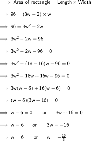 \sf \implies Area \ of \ rectangle = Length \times Width \\  \\ \sf \implies 96 = (3w - 2) \times w \\  \\ \sf \implies 96 = 3 {w}^{2}  - 2w \\  \\ \sf \implies 3 {w}^{2}  - 2w = 96 \\  \\ \sf \implies 3 {w}^{2}  - 2w - 96 = 0 \\  \\ \sf \implies 3 {w}^{2}  - (18 - 16)w - 96 = 0 \\  \\ \sf \implies 3 {w}^{2}  - 18w + 16w - 96 = 0 \\  \\ \sf \implies 3w(w - 6) + 16(w - 6) = 0 \\  \\ \sf \implies (w - 6)(3w + 16) = 0 \\  \\ \sf \implies w - 6 = 0 \:  \:  \:  \:  \:  \:  \:  \:  \: or \:  \:  \:  \:  \:  \:  \:  \: 3w + 16 = 0 \\  \\ \sf \implies w = 6 \:  \:  \:  \:  \:  \:  \:  \: or \:  \:  \:  \:  \:  \:  \:  \:  \: 3w =  - 16 \\  \\ \sf \implies w = 6 \:  \:  \:  \:  \:  \:  \:  \:  \: or \:  \:  \:  \:  \:  \:  \:  \: w =  -  \frac{16}{3}