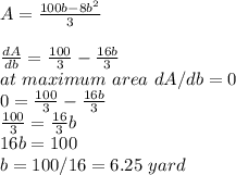 A=\frac{100b-8b^2}{3}\\\\\frac{dA}{db}= \frac{100}{3}-\frac{16b}{3}  \\at\ maximum\ area\ dA/db=0\\0=\frac{100}{3}-\frac{16b}{3} \\\frac{100}{3}=\frac{16}{3}b\\16b=100\\b= 100/16=6.25\ yard  \\