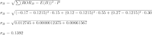 \sigma_B = \sqrt{\sum (ROR_{B} -E(B))^2 \cdot P} \\\\\sigma_B = \sqrt{(-0.17 -0.1215)^2 \cdot 0.15 + (0.12 -0.1215)^2 \cdot 0.55 + (0.27 -0.1215)^2 \cdot 0.30} \\\\\sigma_B = \sqrt{0.012745 + 0.0000012375 + 0.00661567} \\\\\sigma_B = 0.1392