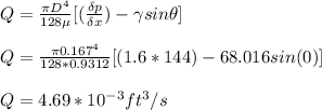 Q = \frac{\pi D^4}{128 \mu} [(\frac{\delta p }{\delta x}) - \gamma sin \theta]\\\\Q = \frac{\pi 0.167^4}{128 * 0.9312} [(1.6*144) - 68.016 sin (0)]\\\\Q = 4.69 * 10^{-3} ft^3 / s