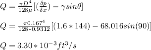 Q = \frac{\pi D^4}{128 \mu} [(\frac{\delta p }{\delta x}) - \gamma sin \theta]\\\\Q = \frac{\pi 0.167^4}{128 * 0.9312} [(1.6*144) - 68.016 sin (90)]\\\\Q = 3.30 * 10^{-3} ft^3 / s