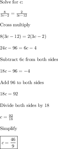 \text{Solve for c:}\\\\\frac{8}{3c-2}=\frac{2}{3c-12}\\\\\text{Cross multiply}\\\\8(3c-12)=2(3c-2)\\\\24c-96=6c-4\\\\\text{Subtract 6c from both sides}\\\\18c-96=-4\\\\\text{Add 96 to both sides}\\\\18c=92\\\\\text{Divide both sides by 18}\\\\c=\frac{92}{18}\\\\\text{Simplify}\\\\\boxed{c=\frac{46}{9}}