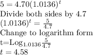5=4.70(1.0136)^t\\$Divide both sides by 4.7$\\(1.0136)^t=\frac{5}{4.7} \\$Change to logarithm form\\t=Log_{1.0136}\frac{5}{4.7}\\t=4.58