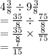 4 \frac{3}{8}  \div 9 \frac{3}{8}  \\  = \frac{35}{8}  \div  \frac{75}{8}  \\  = \frac{35}{8}  \times  \frac{8}{75}  \\  =  \frac{7}{15}