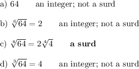 \text{a) }64\qquad\text{an integer; not a surd}\\\\\text{b) }\sqrt[6]{64}=2\qquad\text{an integer; not a surd}\\\\\text{c) }\sqrt[4]{64}=2\sqrt[4]{4}\qquad\textbf{a surd}\\\\\text{d) }\sqrt[3]{64}=4\qquad\text{an integer; not a surd}