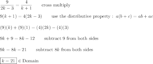 \dfrac{9}{2k-3}=\dfrac{4}{k+1}\qquad\text{cross multiply}\\\\9(k+1)=4(2k-3)\qquad\text{use the distributive property}:\ a(b+c)=ab+ac\\\\(9)(k)+(9)(1)=(4)(2k)-(4)(3)\\\\9k+9=8k-12\qquad\text{subtract 9 from both sides}\\\\9k=8k-21\qquad\text{subtract}\ 8k\ \text{from both sides}\\\\\boxed{k=21}\in\text{Domain}