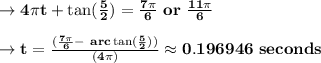 \to \bold{4\pi t +\arc \tan(\frac{5}{2}) = \frac{7\pi }{6}\  or\  \frac{11\pi}{6}}\\\\ \to \bold{t = \frac{(\frac{7\pi}{6} -\ arc \tan(\frac{5}{2}))}{(4\pi)} \approx  0.196946 \  seconds}