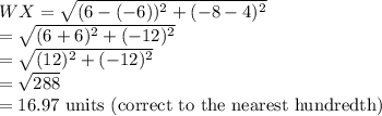 WX=\sqrt{(6-(-6))^2+(-8-4)^2} \\=\sqrt{(6+6)^2+(-12)^2}\\=\sqrt{(12)^2+(-12)^2}\\=\sqrt{288}\\=16.97$ units (correct to the nearest hundredth)