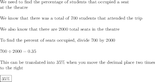 \text{We need to find the percentage of students that occupied a seat}\\\text{at the theatre}\\\\\text{We know that there was a total of 700 students that attended the trip}\\\\\text{We also know that there are 2000 total seats in the theatre}\\\\\text{To find the percent of seats occupied, divide 700 by 2000}\\\\700\div2000=0.35\\\\\text{This can be translated into 35\% when you move the decimal place two times}\\\text{to the right}\\\\\boxed{35\%}