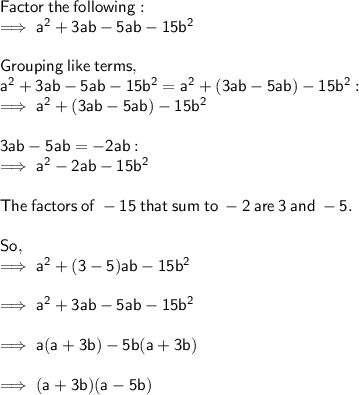 \sf Factor  \: the  \: following:  \\ \sf \implies {a}^{2}  + 3ab - 5ab  -  15 {b}^{2}   \\  \\ \sf Grouping  \: like \:  terms, \\  \sf {a}^{2}  + 3ab - 5ab  -  15 {b}^{2}  = {a}^{2}  + (3ab - 5ab)  -  15 {b}^{2}  :  \\  \sf \implies {a}^{2}  + (3ab - 5ab)  -  15 {b}^{2}  \\  \\  \sf 3ab - 5ab =  - 2ab :  \\  \sf \implies {a}^{2}   - 2ab  -  15 {b}^{2}  \\  \\  \sf The  \: factors \:  of   \: - 15  \: that \:  sum \:  to  \:  - 2 \:  are \:  3 \:  and   \: - 5.  \\  \\ \sf So, \\   \sf \implies {a}^{2}  + (3 - 5)ab - 15 {b}^{2}  \\  \\  \sf \implies  {a}^{2}  + 3ab - 5ab - 15 {b}^{2}  \\  \\  \sf \implies a(a + 3b) - 5b(a + 3b) \\  \\  \sf \implies (a + 3b)(a - 5b)