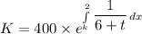 K = 400 \times e^{\int\limits^2_k {\dfrac{1}{6+t}} \, dx }