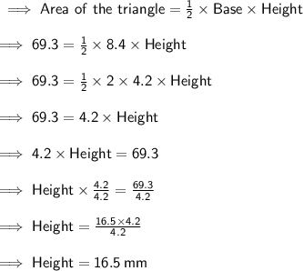 \sf \implies Area \ of \ the \ triangle = \frac{1}{2}  \times Base \times Height \\  \\  \sf \implies 69.3 =  \frac{1}{2}  \times 8.4 \times Height \\  \\  \sf \implies 69.3 =  \frac{1}{ \cancel{2}}  \times  \cancel{2} \times 4.2 \times Height \\  \\  \sf \implies 69.3 =  4.2 \times Height  \\  \\ \sf \implies 4.2 \times Height = 69.3 \\  \\  \sf \implies Height \times  \frac{ \cancel{4.2}}{ \cancel{4.2}}  =  \frac{69.3}{4.2} \\  \\ \sf \implies  Height =  \frac{16.5 \times  \cancel{4.2}}{ \cancel{4.2}} \\  \\  \sf \implies Height = 16.5 \: mm