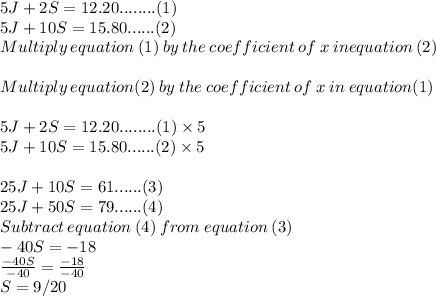5J +2S =12.20 ........(1)\\5J+10S=15.80......(2)\\Multiply \:equation \:(1)\:by\:the\:coefficient\:of\:x\:in equation\:(2)\\\\Multiply\:equation(2)\: by\: the\: coefficient\:of \:x\: in \:equation (1)\\\\5J +2S =12.20 ........(1) \times 5\\5J+10S=15.80......(2)\times 5\\\\25J+10S=61......(3)\\25J+50S = 79......(4)\\Subtract\:equation\:(4)\:from\: equation\: (3)\\-40S =-18\\\frac{-40S}{-40}=\frac{-18}{-40}\\  S = 9/20\\