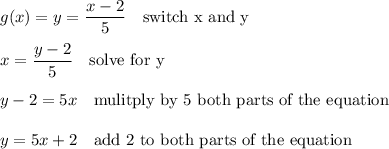 g(x)=y=\dfrac{x-2}{5} \ \ \text{ switch x and y } \\ \\ x= \dfrac{y-2}{5} \ \ \text{ solve for y }\\ \\ y-2=5x \ \ \text{ mulitply by 5 both parts of the equation } \\ \\ y = 5x+2 \ \ \text{ add 2 to both parts of the equation }