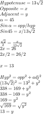 Hypotenuse = 13\sqrt{2}\\ Opposite =x\\Adjacent = y\\\alpha =45\\Sin\:\alpha = opp/hyp\\Sin 45=x/13\sqrt{2}\\ \\\frac{\sqrt{2} }{2} =\frac{x}{13\sqrt{2} } \\2x=26\\2x/2=26/2\\\\x = 13\\\\Hyp^2=opp^2+adj^2\\(13\sqrt{2})^2=13^2+y^2\\ 338=169+y^2\\338-169=y^2\\169=y^2\\\sqrt{169} =\sqrt{y^2} \\13 = y