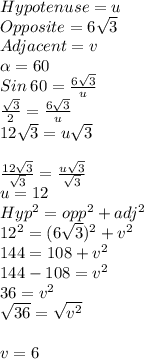 Hypotenuse = u\\Opposite =6\sqrt{3} \\Adjacent = v\\\alpha =60\\Sin\: 60 = \frac{6\sqrt{3} }{u} \\\frac{\sqrt{3} }{2} =\frac{6\sqrt{3} }{u} \\12\sqrt{3} =u\sqrt{3} \\\\\frac{12\sqrt{3} }{\sqrt{3} } =\frac{u\sqrt{3} }{\sqrt{3} } \\u = 12\\Hyp^2=opp^2+adj^2\\12^2= (6\sqrt{3} )^2+v^2\\144=108+v^2\\144-108=v^2\\36 = v^2\\\sqrt{36} =\sqrt{v^2} \\\\v =6