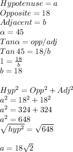 Hypotenuse = a\\Opposite =18 \\Adjacent = b\\\alpha =45\\Tan \alpha = opp/adj\\Tan \:45 =18/b\\1=\frac{18}{b}\\ b = 18\\\\Hyp^2=Opp^2+Adj^2\\a^2 = 18^2+18^2\\a^2=324+324\\a^2=648\\\sqrt{hyp^2} =\sqrt{648}\\ \\a =18\sqrt{2}
