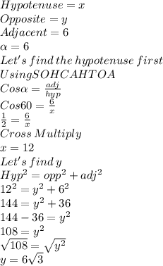 Hypotenuse =x\\Opposite =y \\Adjacent =6\\\alpha = 6\\Let's\: find\: the \:hypotenuse\: first\\Using SOHCAHTOA\\Cos \alpha = \frac{adj}{hyp} \\Cos 60 = \frac{6}{x} \\\frac{1}{2} =\frac{6}{x} \\Cross\:Multiply\\x = 12\\Let's\: find\: y\\Hyp^2=opp^2+adj^2\\12^2=y^2+6^2\\144=y^2+36\\144-36=y^2\\108=y^2\\\sqrt{108} =\sqrt{y^2} \\y=6\sqrt{3}