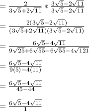 = \frac{2}{3\sqrt{5} + 2\sqrt{11}} * \frac{3\sqrt{5} - 2\sqrt{11}}{3\sqrt{5} - 2\sqrt{11}}\\\\= \frac{2(3\sqrt{5} - 2\sqrt{11})}{(3\sqrt{5} + 2\sqrt{11})(3\sqrt{5} - 2\sqrt{11})}\\\\= \frac{6\sqrt{5} - 4\sqrt{11}  }{9\sqrt{25}+6\sqrt{55}- 6\sqrt{55}-4\sqrt{121}  } \\\\=  \frac{6\sqrt{5} - 4\sqrt{11}  }{9(5)-4(11)  }\\\\=  \frac{6\sqrt{5} - 4\sqrt{11}  }{45-44  }\\\\= \frac{6\sqrt{5} - 4\sqrt{11}  }{1}