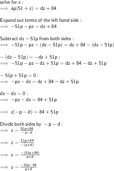 \sf  solve \:  for  \: z :  \\  \sf \implies −p(51+z)=dz+84 \\  \\  \sf Expand \:  out \:  terms \:  of  \: the \:  left \:  hand  \: side: \\  \sf \implies  - 51p - pz = dz + 84  \\  \\ \sf Subtract  \: d z  - 51 p \:  from \:  both  \: sides:  \\ \sf \implies - 51p - pz  - (dz - 51p)= dz + 84 - (dz - 51p) \\ \\   \sf  - (dz - 51p) =  - dz + 51p :   \\ \sf \implies - 51p - pz  - dz  +  51p= dz + 84 - dz  +  51p  \\  \\ \sf  - 51p + 51p = 0 : \\   \sf \implies  - pz  - dz = dz + 84 - dz +  51p \\  \\  \sf dz - dz = 0 :  \\  \sf \implies  - pz  - dz =  84  +  51p \\  \\  \sf \implies   z( - p    -   d) =  84  +  51p \\  \\  \sf Divide  \: both  \: sides  \: by  \:  - p - d: \\  \sf \implies z =  \frac{51p + 84}{ - p - d}  \\  \\  \sf \implies z =  \frac{51p + 84}{ -( p  + d)}  \\  \\  \sf \implies z =  \frac{ - (51p + 84)}{ p  +  d}  \\  \\  \sf \implies z =  \frac{ - 51p  -  84}{  p  +  d}