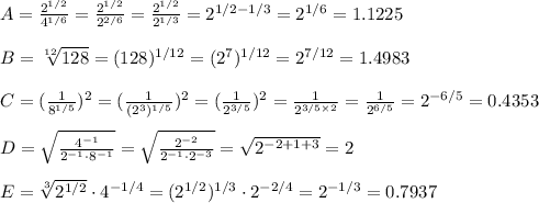 A=\frac{2^{1/2}}{4^{1/6}}=\frac{2^{1/2}}{2^{2/6}}=\frac{2^{1/2}}{2^{1/3}}=2^{1/2-1/3}=2^{1/6}=1.1225\\\\B = \sqrt[12]{128}=(128)^{1/12}=(2^{7})^{1/12}=2^{7/12}=1.4983\\\\C=(\frac{1}{8^{1/5}})^{2}=(\frac{1}{(2^{3})^{1/5}})^{2}=(\frac{1}{2^{3/5}})^{2}=\frac{1}{2^{3/5\times2}}=\frac{1}{2^{6/5}}=2^{-6/5}=0.4353\\\\D = \sqrt{\frac{4^{-1}}{2^{-1}\cdot 8^{-1}}}=\sqrt{\frac{2^{-2}}{2^{-1}\cdot 2^{-3}}}=\sqrt{2^{-2+1+3}}=2\\\\E = \sqrt[3]{2^{1/2}}\cdot 4^{-1/4}= (2^{1/2})^{1/3}\cdot 2^{-2/4}=2^{-1/3}=0.7937