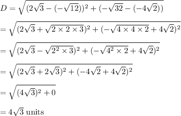 D=\sqrt{(2\sqrt{3}-(-\sqrt{12}))^2+(-\sqrt{32}-(-4\sqrt{2}))}\\\\=\sqrt{(2\sqrt{3}+\sqrt{2\times2\times3})^2+(-\sqrt{4\times4\times2}+4\sqrt{2})^2}\\\\=\sqrt{(2\sqrt{3}-\sqrt{2^2\times3})^2+(-\sqrt{4^2\times2}+4\sqrt{2})^2}\\\\=\sqrt{(2\sqrt{3}+2\sqrt{3})^2+(-4\sqrt{2}+4\sqrt{2})^2}\\\\=\sqrt{(4\sqrt{3})^2+0}\\\\=4\sqrt{3}\text{ units}
