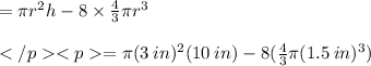 = \pi r^2h - 8\times \frac{4}{3} \pi r^3 \\\\= \pi (3\: in) ^2(10\: in) - 8( \frac{4}{3} \pi (1.5\: in) ^3) \\\\