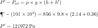 P'-P_{at}= \rho \times g \times (h+h')\\\\\P'-(101 \times 10^{3})= 856 \times 9.8 \times (2.14+0.36)\\\\P'=121972 \;\rm Pa