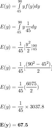 E(y) = \int \limits ^{90}_{45} y f(y) dy \\ \\ \\ E(y) =   \int \limits ^{90}_{45} y \dfrac{1}{45} dy  \\ \\ \\ E(y) = \dfrac{1}{45} [\dfrac{y^2}{2}]^{90}_{45} \\ \\ \\ E(y) = \dfrac{1}{45}[\dfrac{(90^2-45^2)}{2}] \\ \\ \\ E(y) = \dfrac{1}{45} (\dfrac{6075}{2}) \\ \\ \\ E(y) = \dfrac{1}{45} \times 3037.8  \\ \\ \\  \mathbf{E(y) = 67.5}