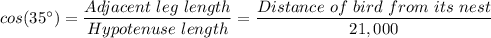 cos(35 ^{\circ} )= \dfrac{Adjacent\ leg \ length}{Hypotenuse \ length} = \dfrac{Distance\ of  \ bird \ from \ its \ nest}{21,000}
