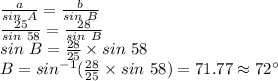 \frac{a}{sin ~A} =\frac{b}{sin~B} \\\frac{25}{sin~58} =\frac{28}{sin ~B} \\sin~B=\frac{28}{25} \times sin~58\\B=sin^{-1} (\frac{28}{25} \times sin ~58)=71.77 \approx 72 ^\circ