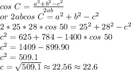 cos ~C=\frac{a^2+b^2-c^2}{2ab} \\or ~2abcos~C=a^2+b^2-c^2\\2*25*28*cos ~50=25^2+28^2-c^2\\c^2=625+784-1400 *cos~50\\c^2=1409-899.90\\c^2=509.1\\c=\sqrt{509.1} \approx 22.56 \approx 22.6