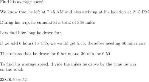 \text{Find his average speed:}\\\\\text{We know that he left at 7:45 AM and also arriving at his location at 2:15 PM}\\\\\text{During his trip, he cumulated a total of 338  miles}\\\\\text{Lets find how long he drove for:}\\\\\text{If we add 6 hours to 7:45, we would get 5:45, therefore needing 30 min more}\\\\\text{This means that he drove for 6 hours and 30 min, or 6.50}\\\\\text{To find his average speed, divide the miles he drove by the time he was}\\\text{on the road:}\\\\338/6.50=52