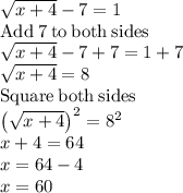\sqrt{x+4} -7=1\\\mathrm{Add\:}7\mathrm{\:to\:both\:sides}\\\sqrt{x+4}-7+7=1+7\\\sqrt{x+4}=8\\\mathrm{Square\:both\:sides}\\\left(\sqrt{x+4}\right)^2=8^2\\x+4=64\\x = 64-4\\x = 60