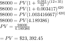 98000=PV(1+\frac{0.041}{12} )^{(12\times35)}\\98000=PV(1+0.003417)^{420}\\98000=PV(1.003416667)^{(420)}\\98000=PV(4.189386)\\PV= \frac{98000}{4.189386} \\\\=PV= \$23,392.45
