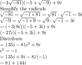 (-3\sqrt{-81})( -5+\sqrt{-9})+ 9i\\\text{Simplify the radicals}\\\sqrt{-81}=\sqrt{-1*81}=\sqrt{81}\cdot\sqrt{-1}=9i\\\sqrt{-9}=\sqrt{-1*9}=\sqrt9\cdot\sqrt{-1}=3i\\=(-3(9i))(-5+3i)+9i\\(-27i)(-5+3i)+9i\\\text{Distribute}\\=135i-81i^2+9i\\i^2=-1\\=135i+9i-81(-1)\\=81+144i