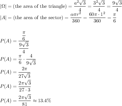 |\Omega|=(\text{the area of the triangle})=\dfrac{a^2\sqrt3}{4}=\dfrac{3^2\sqrt3}{4}=\dfrac{9\sqrt3}{4}\\|A|=(\text{the area of the sector})=\dfrac{\alpha\pi r^2}{360}=\dfrac{60\pi \cdot 1^2}{360}=\dfrac{\pi}{6}\\\\\\P(A)=\dfrac{\dfrac{\pi}{6}}{\dfrac{9\sqrt3}{4}}\\\\P(A)=\dfrac{\pi}{6}\cdot\dfrac{4}{9\sqrt3}\\\\P(A)=\dfrac{2\pi}{27\sqrt3}\\\\P(A)=\dfrac{2\pi\sqrt3}{27\cdot3}\\\\P(A)=\dfrac{2\pi\sqrt3}{81}\approx13.4\%
