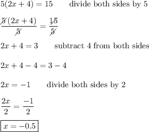 5(2x+4)=15\qquad\text{divide both sides by 5}\\\\\dfrac{5\!\!\!\!\diagup(2x+4)}{5\!\!\!\!\diagup}=\dfrac{15\!\!\!\!\!\diagup}{5\!\!\!\!\diagup}\\\\2x+4=3\qquad\text{subtract 4 from both sides}\\\\2x+4-4=3-4\\\\2x=-1\qquad\text{divide both sides by 2}\\\\\dfrac{2x}{2}=\dfrac{-1}{2}\\\\\boxed{x=-0.5}