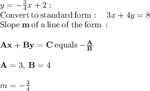 y=-\frac{3}{4}x+2:\\\mathrm{Convert\:to\:standard\:form}:\quad 3x+4y=8\\\mathrm{Slope}\:\mathbf{m}\:\mathrm{of\:a\:line\:of\:the\:form}\: :\\\\\mathbf{Ax+By=C}\:\mathrm{equals}\:\mathbf{-\frac{A}{B}}\\\\\mathbf{A}=3,\:\mathbf{B}=4\\\\m=-\frac{3}{4}