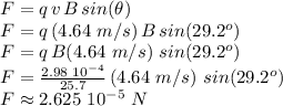 F=q\,v\,B\,sin(\theta)\\F=q\,(4.64\,\,m/s)\,B\,sin(29.2^o)\\F=q\,B(4.64\,\,m/s)\,\,sin(29.2^o)\\F=\frac{2.98\,\,10^{-4} }{25.7} \,(4.64\,\,m/s)\,\,sin(29.2^o)\\F\approx 2.625\,\,10^{-5}\,\,N