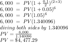 6,000\ =\  PV(1+\frac{0.1}{2} )^{(2\times 3)}\\6,000\ =\ PV(1+ 0.05)^{6}\\6,000\ =\ PV(1.05)^{6}\\6,000\ =\ PV (1.340096)\\diving\ both\ sides\ by\ 1.340096\\PV = \frac{6,000}{1.340096} \\PV = \$4,477.29