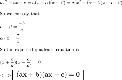 ax^2+bx+c=a(x-\alpha)(x-\beta)=a(x^2-(\alpha + \beta)x+\alpha \cdot \beta)\\\\\text{So we can say that:}\\\\\alpha + \beta = \dfrac{-b}{a}\\\\\alpha \cdot \beta=\dfrac{c}{a}\\\\\text{So the expected quadratic equation is}\\\\(x+\dfrac{b}{a})(x-\dfrac{c}{a})=0\\\\ \Large \boxed{\sf \bf \ (ax+b)(ax-c)=0 \ }